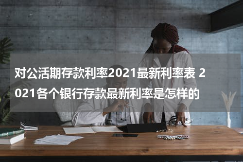 对公活期存款利率2021最新利率表 2021各个银行存款最新利率是怎样的