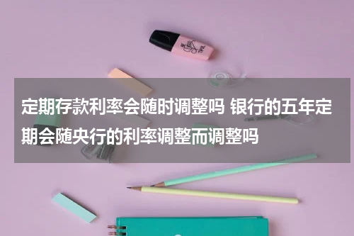 定期存款利率会随时调整吗 银行的五年定期会随央行的利率调整而调整吗