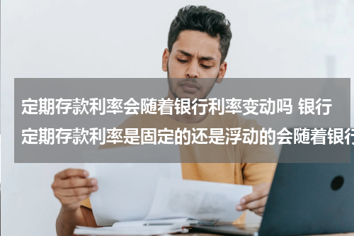 定期存款利率会随着银行利率变动吗 银行定期存款利率是固定的还是浮动的会随着银行利率变动吗