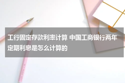 工行固定存款利率计算 中国工商银行两年定期利息是怎么计算的