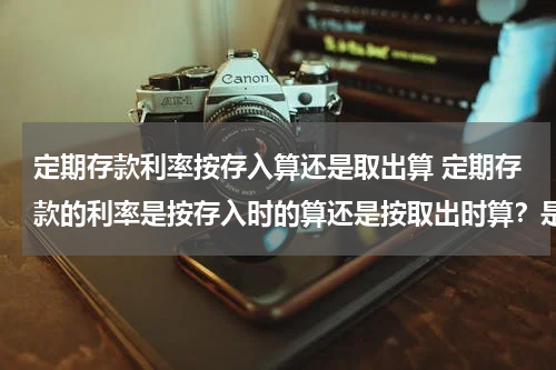 定期存款利率按存入算还是取出算 定期存款的利率是按存入时的算还是按取出时算？是按年一次性计算还是按月累计计算？