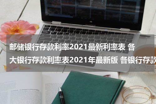 邮储银行存款利率2021最新利率表 各大银行存款利率表2021年最新版 各银行存款利率一览