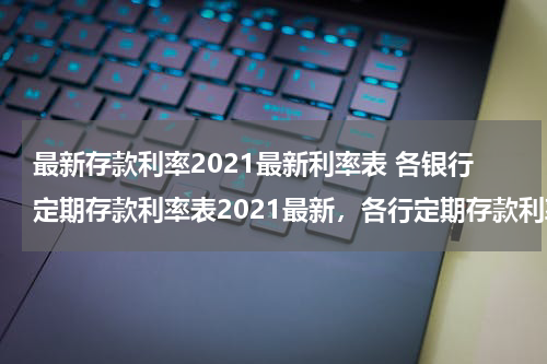 最新存款利率2021最新利率表 各银行定期存款利率表2021最新，各行定期存款利率一览