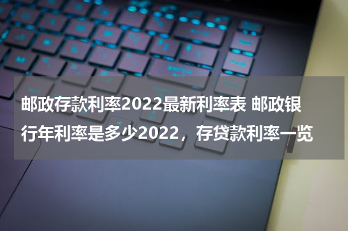 邮政存款利率2022最新利率表 邮政银行年利率是多少2022，存贷款利率一览