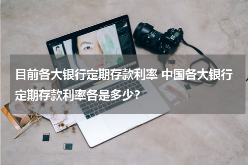 目前各大银行定期存款利率 中国各大银行定期存款利率各是多少？