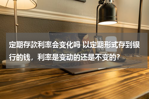 定期存款利率会变化吗 以定期形式存到银行的钱，利率是变动的还是不变的？