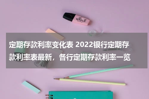 定期存款利率变化表 2022银行定期存款利率表最新，各行定期存款利率一览