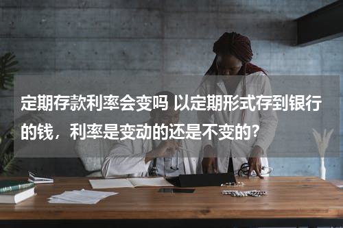定期存款利率会变吗 以定期形式存到银行的钱，利率是变动的还是不变的？