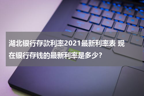 湖北银行存款利率2021最新利率表 现在银行存钱的最新利率是多少？