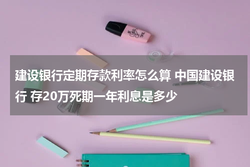 建设银行定期存款利率怎么算 中国建设银行 存20万死期一年利息是多少