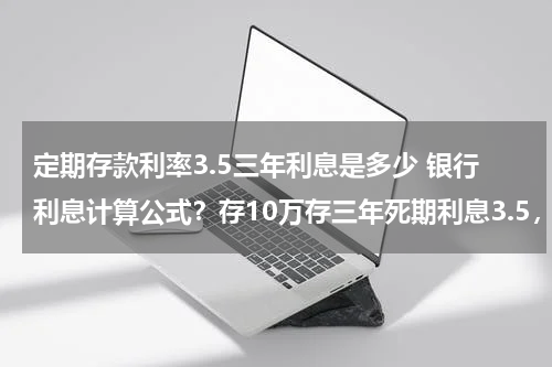 定期存款利率3.5三年利息是多少 银行利息计算公式？存10万存三年死期利息3.5，到手利息多少