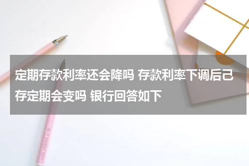 定期存款利率还会降吗 存款利率下调后己存定期会变吗 银行回答如下