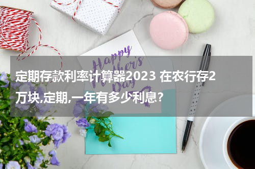 定期存款利率计算器2023 在农行存2万块,定期,一年有多少利息？