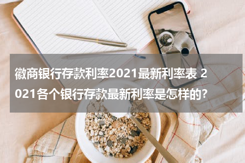 徽商银行存款利率2021最新利率表 2021各个银行存款最新利率是怎样的？