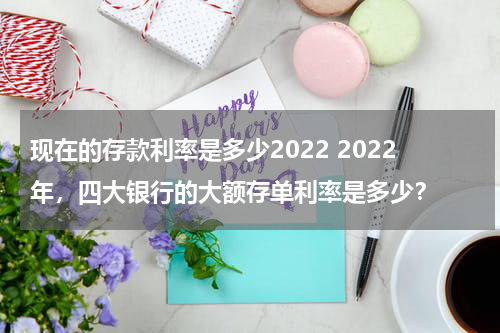 现在的存款利率是多少2022 2022年，四大银行的大额存单利率是多少？