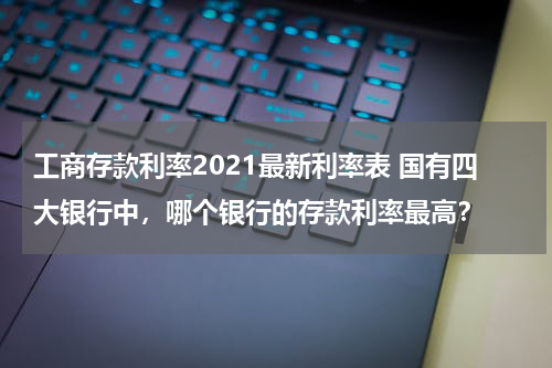 工商存款利率2021最新利率表 国有四大银行中，哪个银行的存款利率最高？