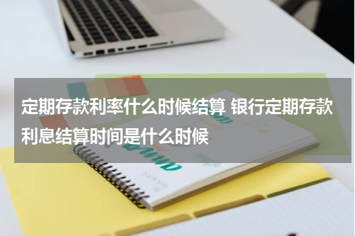 定期存款利率什么时候结算 银行定期存款利息结算时间是什么时候
