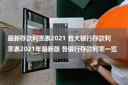 最新存款利率表2021 各大银行存款利率表2021年最新版 各银行存款利率一览