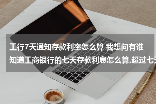 工行7天通知存款利率怎么算 我想问有谁知道工商银行的七天存款利息怎么算,超过七天后利息怎么算