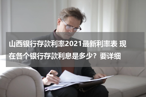 山西银行存款利率2021最新利率表 现在各个银行存款利息是多少？要详细