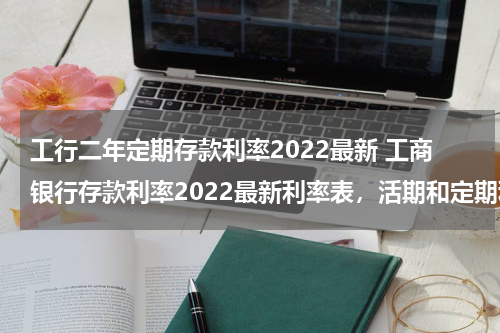 工行二年定期存款利率2022最新 工商银行存款利率2022最新利率表，活期和定期利率各是多少