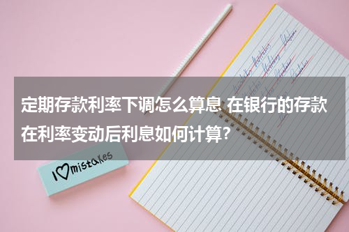 定期存款利率下调怎么算息 在银行的存款在利率变动后利息如何计算？
