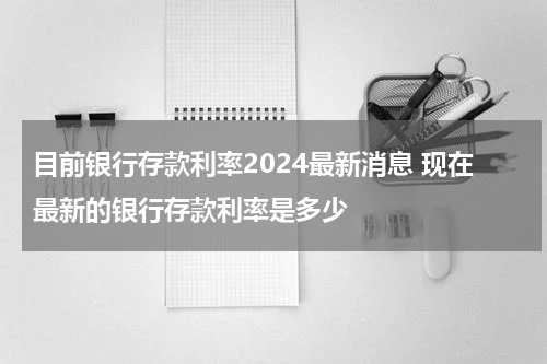 目前银行存款利率2024最新消息 现在最新的银行存款利率是多少