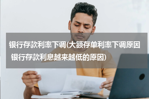 银行存款利率下调(大额存单利率下调原因 银行存款利息越来越低的原因)