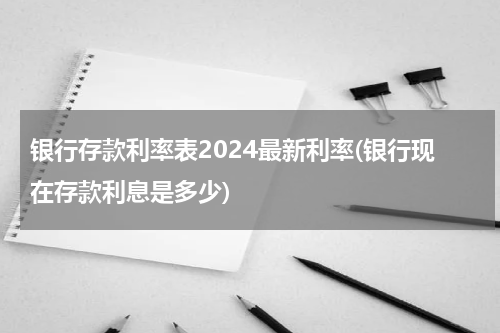 银行存款利率表2024最新利率(银行现在存款利息是多少)