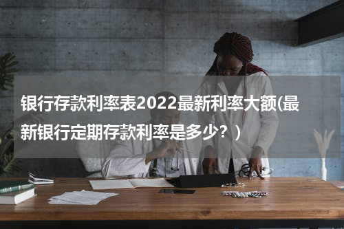 银行存款利率表2022最新利率大额(最新银行定期存款利率是多少？)