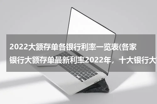 2022大额存单各银行利率一览表(各家银行大额存单最新利率2022年，十大银行大额存单利率一览)