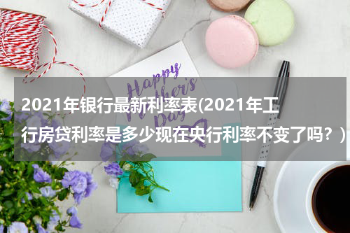 2021年银行最新利率表(2021年工行房贷利率是多少现在央行利率不变了吗？)
