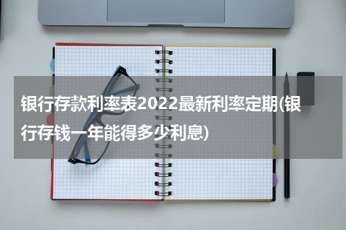 银行存款利率表2022最新利率定期(银行存钱一年能得多少利息)