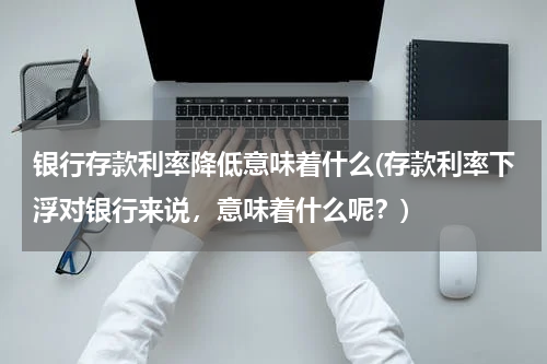 银行存款利率降低意味着什么(存款利率下浮对银行来说，意味着什么呢？)