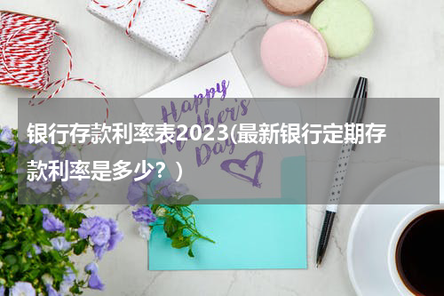 银行存款利率表2023(最新银行定期存款利率是多少？)