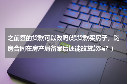 之前签的贷款可以改吗(想贷款买房子，购房合同在房产局备案后还能改贷款吗？)