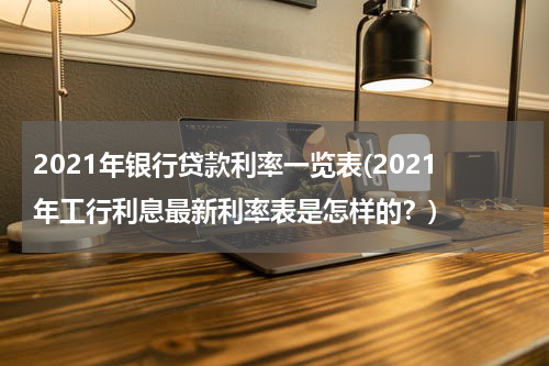 2021年银行贷款利率一览表(2021年工行利息最新利率表是怎样的？)