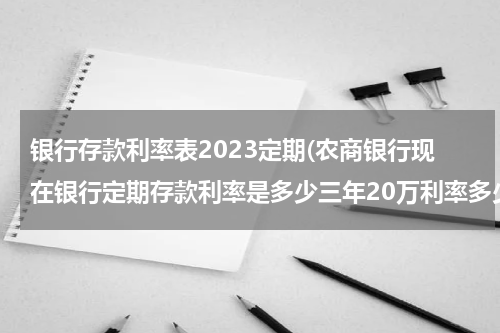 银行存款利率表2023定期(农商银行现在银行定期存款利率是多少三年20万利率多少？)