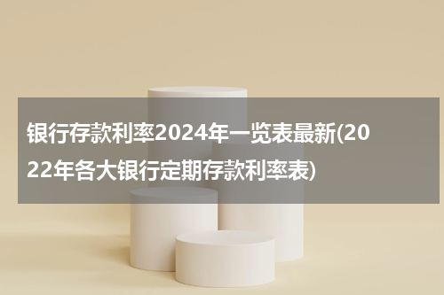 银行存款利率2024年一览表最新(2022年各大银行定期存款利率表)