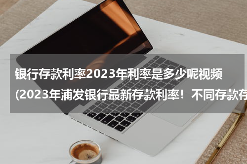 银行存款利率2023年利率是多少呢视频(2023年浦发银行最新存款利率！不同存款存10万会有多少利息？)