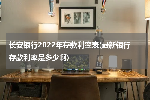 长安银行2022年存款利率表(最新银行存款利率是多少啊)