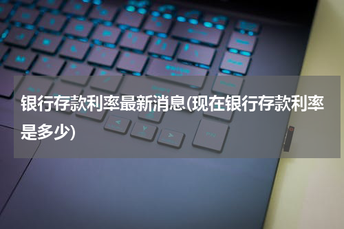 银行存款利率最新消息(现在银行存款利率是多少)