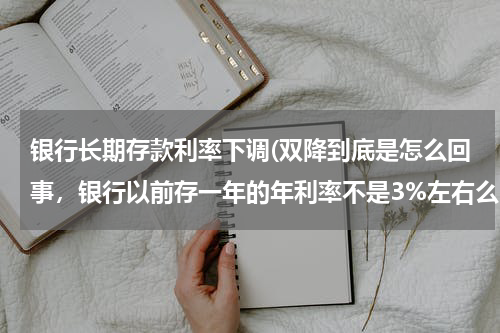 银行长期存款利率下调(双降到底是怎么回事，银行以前存一年的年利率不是3%左右么，现在怎么出现个1.75%？)