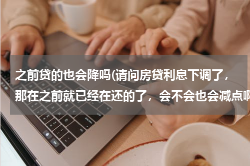 之前贷的也会降吗(请问房贷利息下调了，那在之前就已经在还的了，会不会也会减点啊？还是实施之后再贷的才会下调啊)