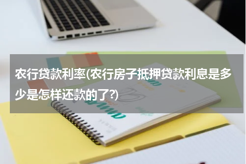 农行贷款利率(农行房子抵押贷款利息是多少是怎样还款的了?)
