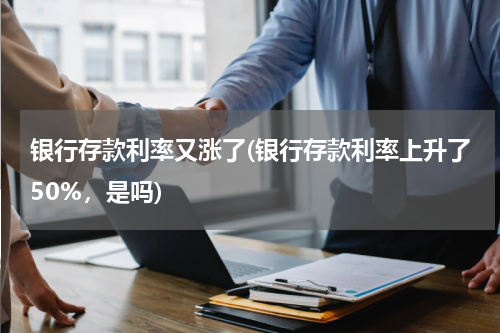 银行存款利率又涨了(银行存款利率上升了50%，是吗)
