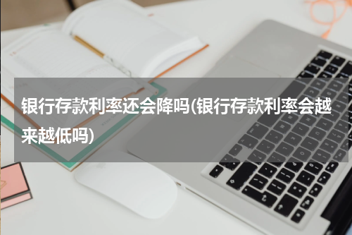银行存款利率还会降吗(银行存款利率会越来越低吗)