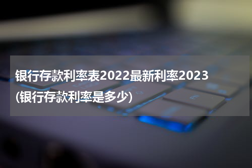 银行存款利率表2022最新利率2023(银行存款利率是多少)