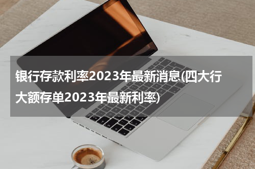 银行存款利率2023年最新消息(四大行大额存单2023年最新利率)