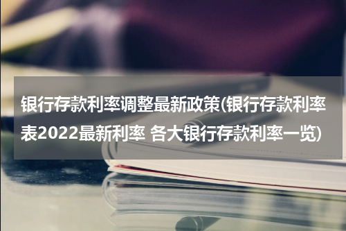 银行存款利率调整最新政策(银行存款利率表2022最新利率 各大银行存款利率一览)